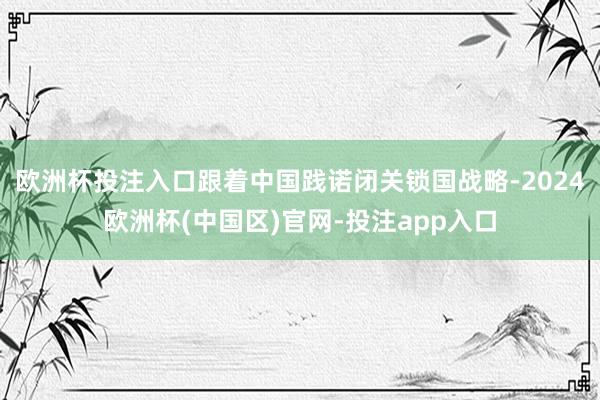 欧洲杯投注入口跟着中国践诺闭关锁国战略-2024欧洲杯(中国区)官网-投注app入口