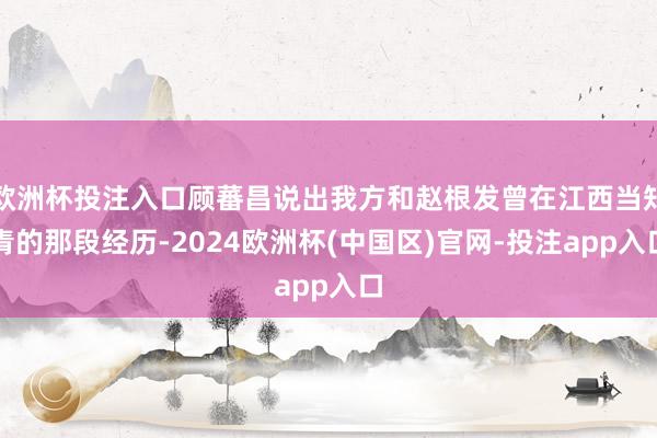 欧洲杯投注入口顾蕃昌说出我方和赵根发曾在江西当知青的那段经历-2024欧洲杯(中国区)官网-投注app入口