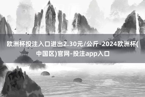 欧洲杯投注入口进出2.30元/公斤-2024欧洲杯(中国区)官网-投注app入口