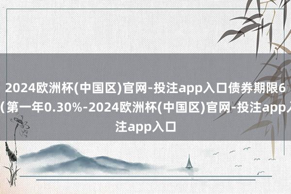 2024欧洲杯(中国区)官网-投注app入口债券期限6年（第一年0.30%-2024欧洲杯(中国区)官网-投注app入口