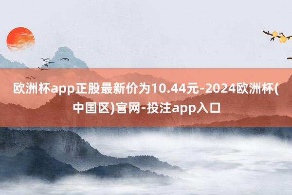 欧洲杯app正股最新价为10.44元-2024欧洲杯(中国区)官网-投注app入口