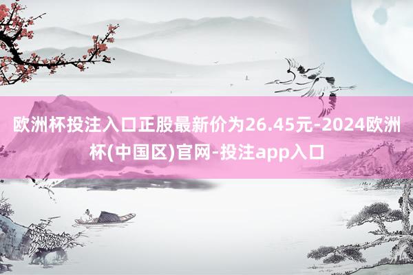 欧洲杯投注入口正股最新价为26.45元-2024欧洲杯(中国区)官网-投注app入口