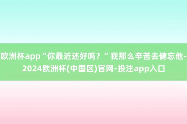 欧洲杯app“你最近还好吗？”我那么辛苦去健忘他-2024欧洲杯(中国区)官网-投注app入口