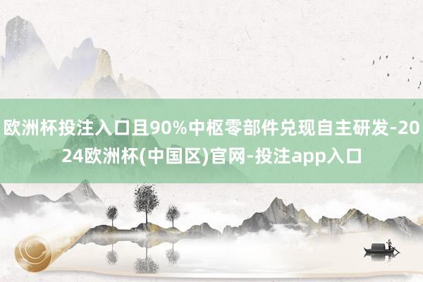 欧洲杯投注入口且90%中枢零部件兑现自主研发-2024欧洲杯(中国区)官网-投注app入口