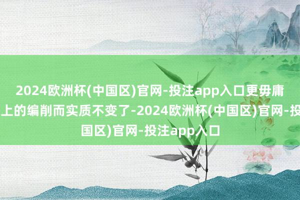 2024欧洲杯(中国区)官网-投注app入口更毋庸说只是名义上的编削而实质不变了-2024欧洲杯(中国区)官网-投注app入口