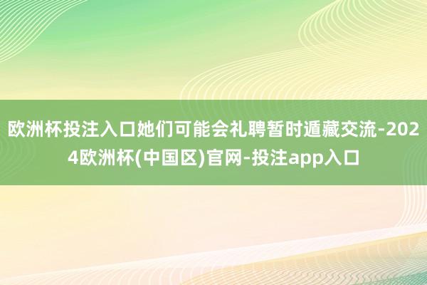 欧洲杯投注入口她们可能会礼聘暂时遁藏交流-2024欧洲杯(中国区)官网-投注app入口