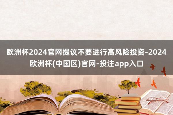 欧洲杯2024官网提议不要进行高风险投资-2024欧洲杯(中国区)官网-投注app入口