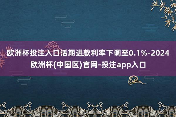 欧洲杯投注入口活期进款利率下调至0.1%-2024欧洲杯(中国区)官网-投注app入口