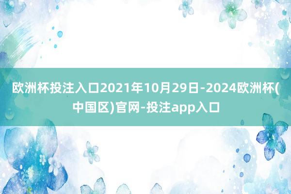 欧洲杯投注入口2021年10月29日-2024欧洲杯(中国区)官网-投注app入口