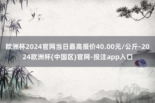 欧洲杯2024官网当日最高报价40.00元/公斤-2024欧洲杯(中国区)官网-投注app入口