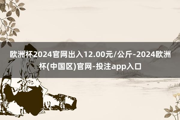 欧洲杯2024官网出入12.00元/公斤-2024欧洲杯(中国区)官网-投注app入口