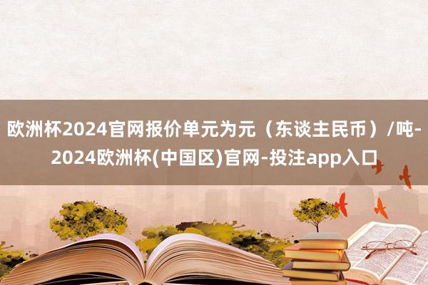 欧洲杯2024官网报价单元为元（东谈主民币）/吨-2024欧洲杯(中国区)官网-投注app入口