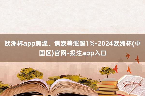 欧洲杯app焦煤、焦炭等涨超1%-2024欧洲杯(中国区)官