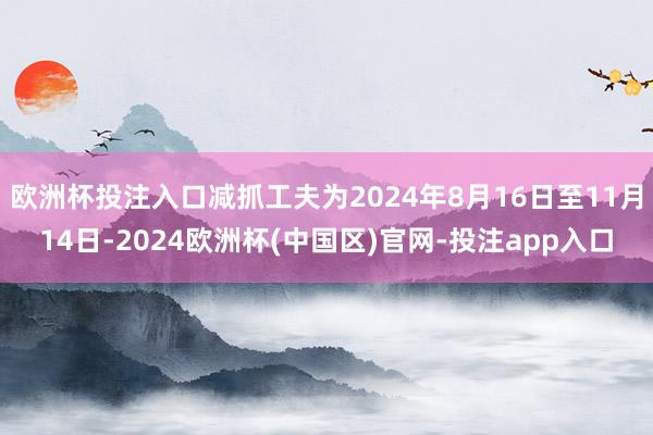 欧洲杯投注入口减抓工夫为2024年8月16日至11月14日-2024欧洲杯(中国区)官网-投注app入口