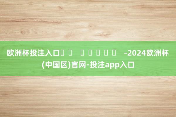 欧洲杯投注入口		  					  -2024欧洲杯(中国区)官网-投注app入口