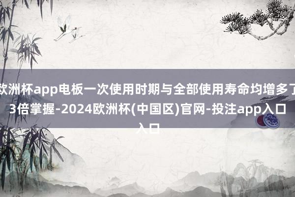 欧洲杯app电板一次使用时期与全部使用寿命均增多了3倍掌握-2024欧洲杯(中国区)官网-投注app入口