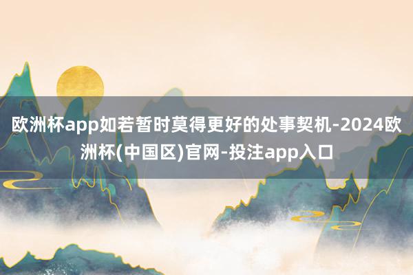 欧洲杯app如若暂时莫得更好的处事契机-2024欧洲杯(中国区)官网-投注app入口