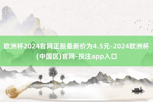 欧洲杯2024官网正股最新价为4.5元-2024欧洲杯(中国区)官网-投注app入口