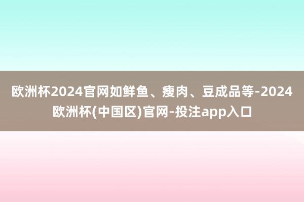 欧洲杯2024官网如鲜鱼、瘦肉、豆成品等-2024欧洲杯(中国区)官网-投注app入口