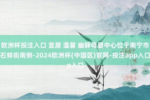 欧洲杯投注入口 宜居 温馨 幽静母婴中心位于南宁市石蚌街南侧-2024欧洲杯(中国区)官网-投注app入口