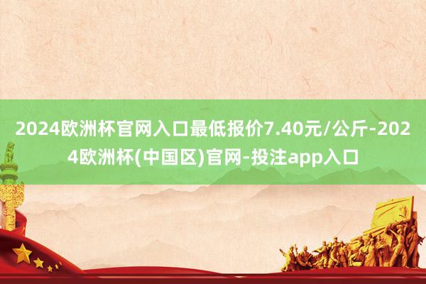 2024欧洲杯官网入口最低报价7.40元/公斤-2024欧洲