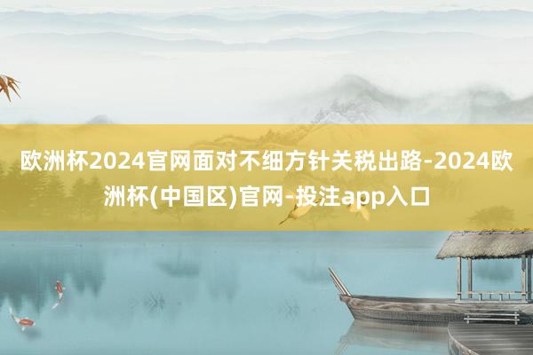 欧洲杯2024官网面对不细方针关税出路-2024欧洲杯(中国