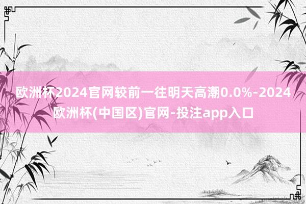 欧洲杯2024官网较前一往明天高潮0.0%-2024欧洲杯(中国区)官网-投注app入口