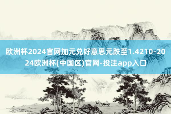 欧洲杯2024官网加元兑好意思元跌至1.4210-2024欧洲杯(中国区)官网-投注app入口