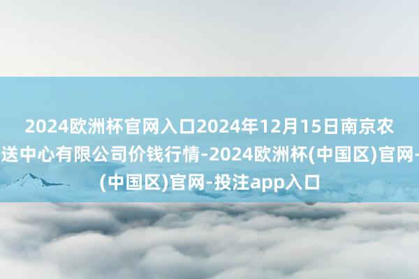 2024欧洲杯官网入口2024年12月15日南京农副居品物发配送中心有限公司价钱行情-2024欧洲杯(中国区)官网-投注app入口