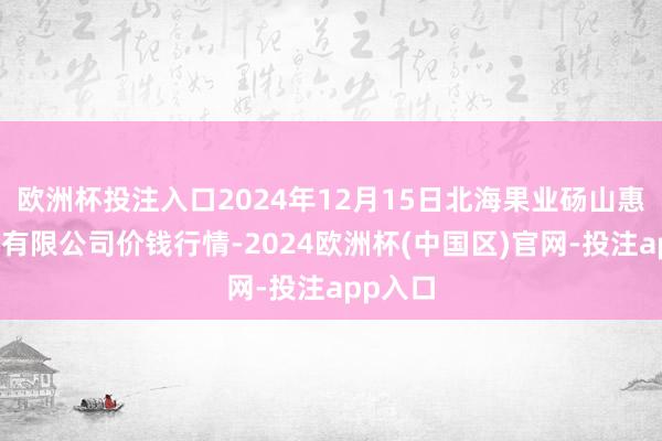 欧洲杯投注入口2024年12月15日北海果业砀山惠丰商场有限公司价钱行情-2024欧洲杯(中国区)官网-投注app入口