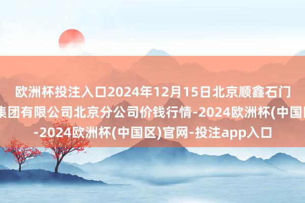 欧洲杯投注入口2024年12月15日北京顺鑫石门海外农居品批发市集集团有限公司北京分公司价钱行情-2024欧洲杯(中国区)官网-投注app入口