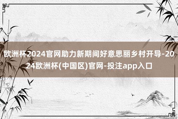 欧洲杯2024官网助力新期间好意思丽乡村开导-2024欧洲杯(中国区)官网-投注app入口