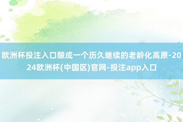 欧洲杯投注入口酿成一个历久继续的老龄化高原-2024欧洲杯(中国区)官网-投注app入口