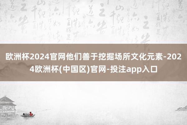 欧洲杯2024官网他们善于挖掘场所文化元素-2024欧洲杯(中国区)官网-投注app入口