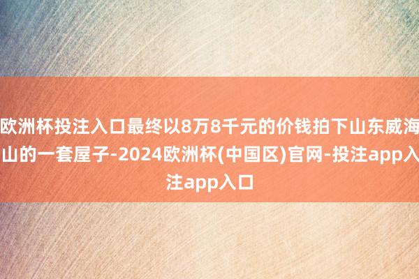 欧洲杯投注入口最终以8万8千元的价钱拍下山东威海乳山的一套屋子-2024欧洲杯(中国区)官网-投注app入口