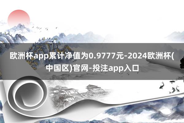 欧洲杯app累计净值为0.9777元-2024欧洲杯(中国区)官网-投注app入口