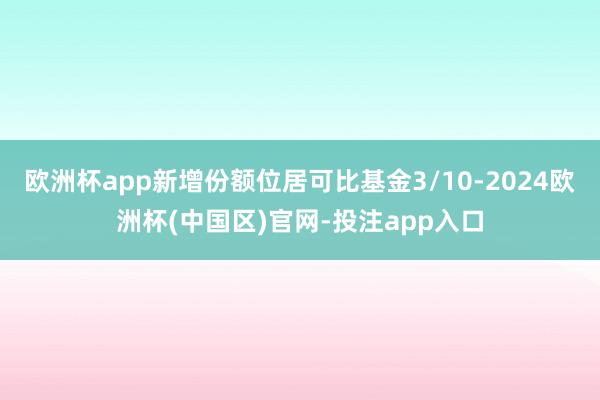 欧洲杯app新增份额位居可比基金3/10-2024欧洲杯(中国区)官网-投注app入口