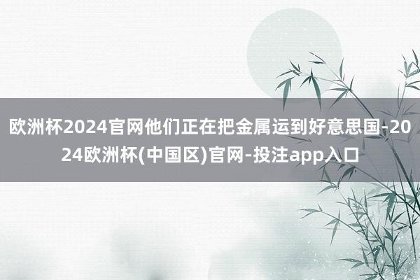 欧洲杯2024官网他们正在把金属运到好意思国-2024欧洲杯(中国区)官网-投注app入口