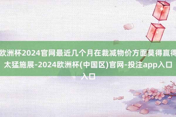 欧洲杯2024官网最近几个月在裁减物价方面莫得赢得太猛施展-2024欧洲杯(中国区)官网-投注app入口