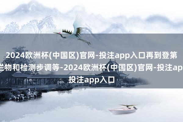 2024欧洲杯(中国区)官网-投注app入口再到登第的绚烂物和检测步调等-2024欧洲杯(中国区)官网-投注app入口