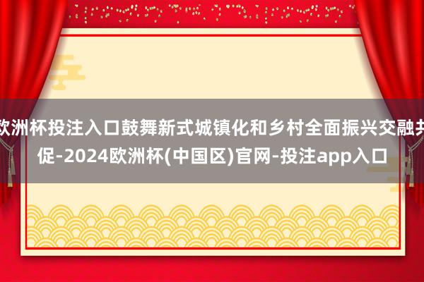 欧洲杯投注入口鼓舞新式城镇化和乡村全面振兴交融共促-2024欧洲杯(中国区)官网-投注app入口