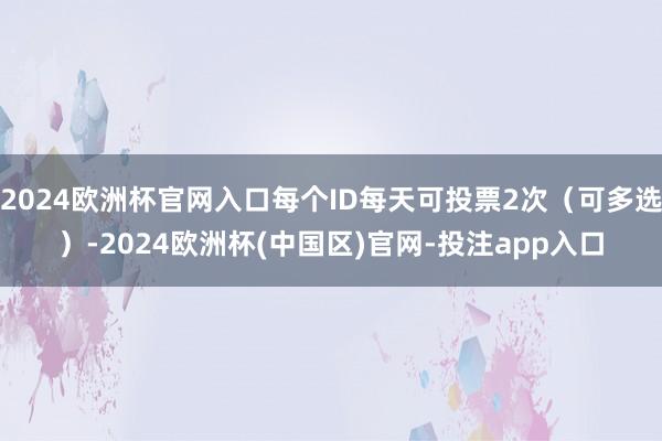 2024欧洲杯官网入口每个ID每天可投票2次（可多选）-2024欧洲杯(中国区)官网-投注app入口