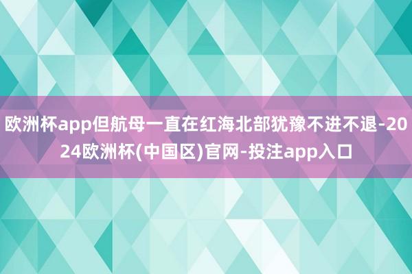 欧洲杯app但航母一直在红海北部犹豫不进不退-2024欧洲杯(中国区)官网-投注app入口