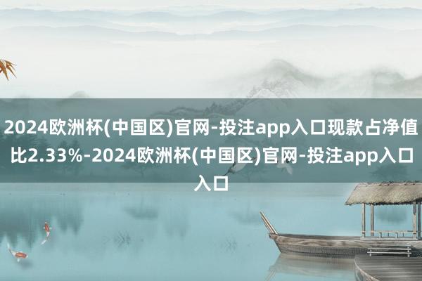 2024欧洲杯(中国区)官网-投注app入口现款占净值比2.33%-2024欧洲杯(中国区)官网-投注app入口