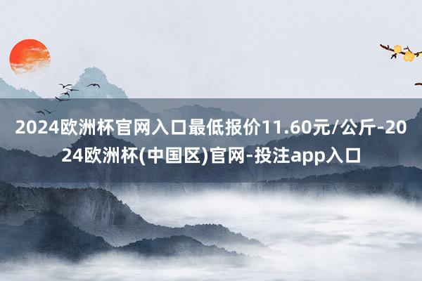 2024欧洲杯官网入口最低报价11.60元/公斤-2024欧洲杯(中国区)官网-投注app入口