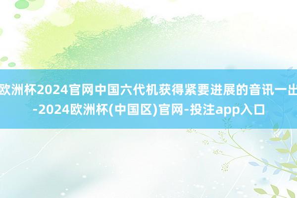 欧洲杯2024官网中国六代机获得紧要进展的音讯一出-2024欧洲杯(中国区)官网-投注app入口