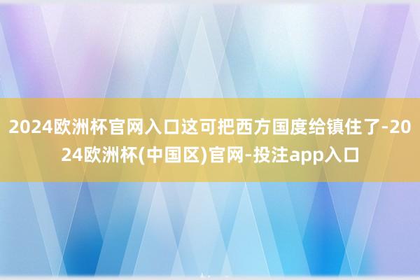 2024欧洲杯官网入口这可把西方国度给镇住了-2024欧洲杯(中国区)官网-投注app入口