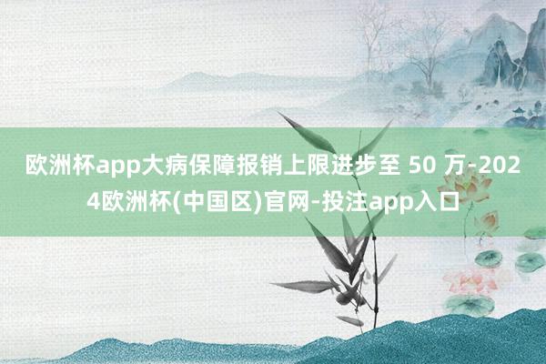 欧洲杯app大病保障报销上限进步至 50 万-2024欧洲杯(中国区)官网-投注app入口