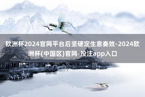 欧洲杯2024官网平台后坚硬定生意奏效-2024欧洲杯(中国区)官网-投注app入口