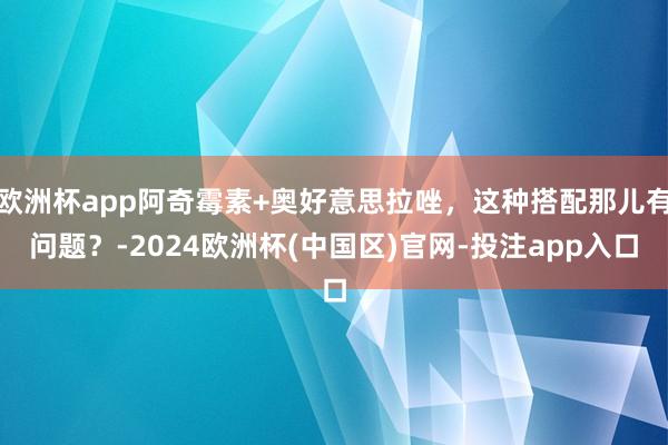 欧洲杯app阿奇霉素+奥好意思拉唑，这种搭配那儿有问题？-2